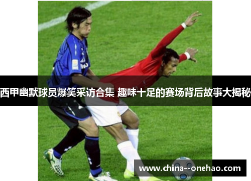 西甲幽默球员爆笑采访合集 趣味十足的赛场背后故事大揭秘