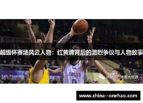 超级杯赛场风云人物：红黄牌背后的激烈争议与人物故事
