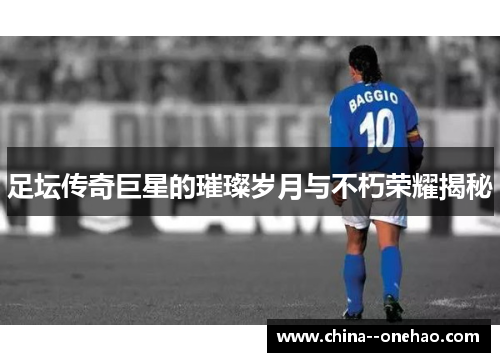 足坛传奇巨星的璀璨岁月与不朽荣耀揭秘 足坛传奇巨星的璀璨岁月与不朽荣耀揭秘