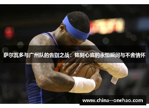 萨尔瓦多与广州队的告别之战:铭刻心底的永恒瞬间与不舍情怀 萨尔瓦多与广州队的告别之战:铭刻心底的永恒瞬间与不舍情怀