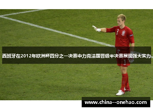 西班牙在2012年欧洲杯四分之一决赛中力克法国晋级半决赛展现强大实力