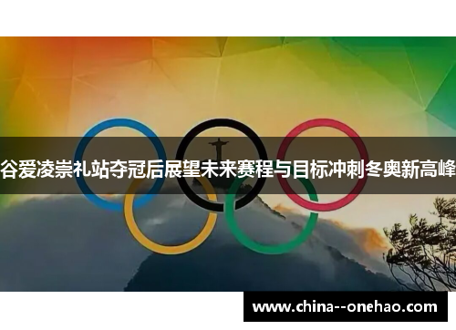 谷爱凌崇礼站夺冠后展望未来赛程与目标冲刺冬奥新高峰