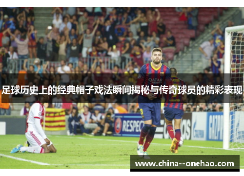 足球历史上的经典帽子戏法瞬间揭秘与传奇球员的精彩表现