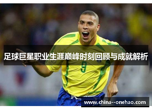 足球巨星职业生涯巅峰时刻回顾与成就解析