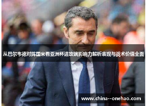 从巴尔韦德对阵国米看亚洲杯进攻端影响力解析表现与战术价值全面