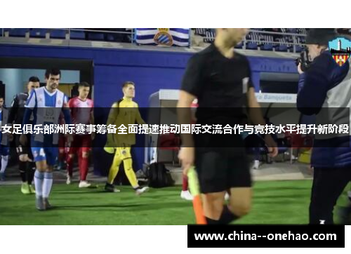 女足俱乐部洲际赛事筹备全面提速推动国际交流合作与竞技水平提升新阶段