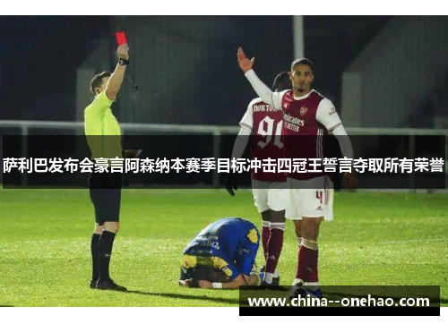 萨利巴发布会豪言阿森纳本赛季目标冲击四冠王誓言夺取所有荣誉