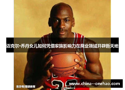 迈克尔·乔丹女儿如何凭借家族影响力在商业领域开辟新天地