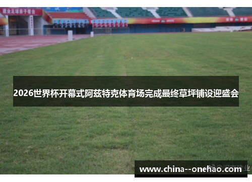 2026世界杯开幕式阿兹特克体育场完成最终草坪铺设迎盛会