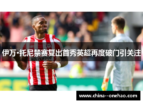 伊万·托尼禁赛复出首秀英超再度破门引关注