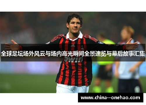 全球足坛场外风云与场内高光瞬间全景速览与幕后故事汇集