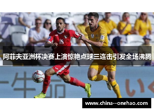 阿菲夫亚洲杯决赛上演惊艳点球三连击引发全场沸腾 阿菲夫亚洲杯决赛上演惊艳点球三连击引发全场沸腾